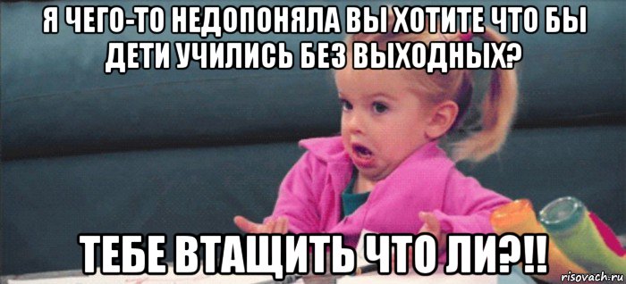 я чего-то недопоняла вы хотите что бы дети учились без выходных? тебе втащить что ли?!!, Мем  Ты говоришь (девочка возмущается)