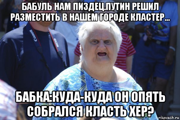 бабуль нам пиздец.путин решил разместить в нашем городе кластер... бабка:куда-куда он опять собрался класть хер?