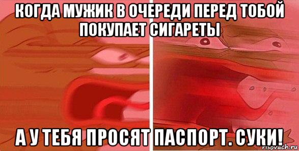 когда мужик в очереди перед тобой покупает сигареты а у тебя просят паспорт. суки!