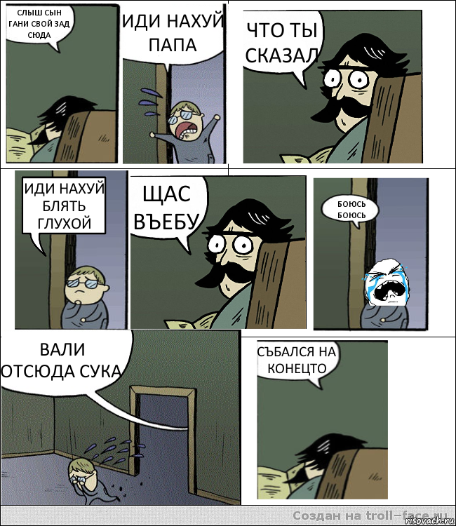 СЛЫШ СЫН ГАНИ СВОЙ ЗАД СЮДА ИДИ НАХУЙ ПАПА ЧТО ТЫ СКАЗАЛ ИДИ НАХУЙ БЛЯТЬ ГЛУХОЙ ЩАС ВЪЕБУ БОЮСЬ БОЮСЬ ВАЛИ ОТСЮДА СУКА СЪБАЛСЯ НА КОНЕЦТО