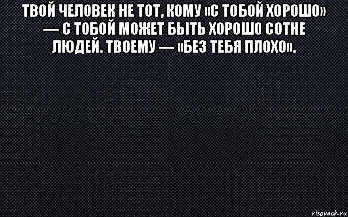 твой человек не тот, кому «с тобой хорошо» — с тобой может быть хорошо сотне людей. твоему — «без тебя плохо». 