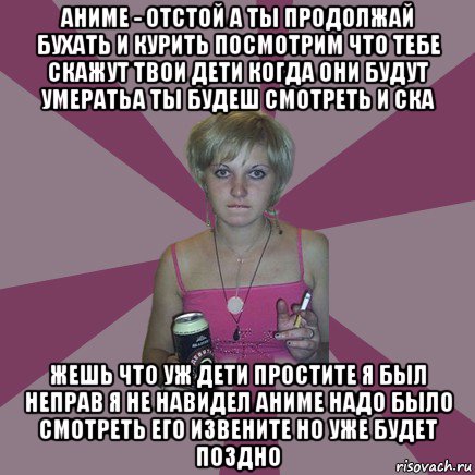 аниме - отстой а ты продолжай бухать и курить посмотрим что тебе скажут твои дети когда они будут умератьа ты будеш смотреть и ска жешь что уж дети простите я был неправ я не навидел аниме надо было смотреть его извените но уже будет поздно, Мем Чотка мала