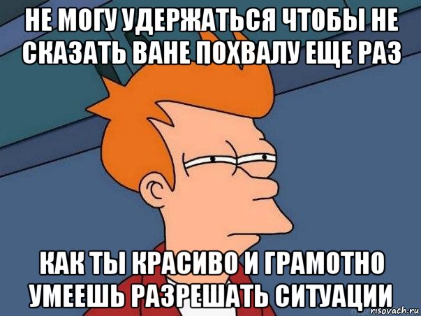 не могу удержаться чтобы не сказать ване похвалу еще раз как ты красиво и грамотно умеешь разрешать ситуации, Мем  Фрай (мне кажется или)