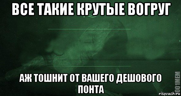 все такие крутые вогруг аж тошнит от вашего дешового понта