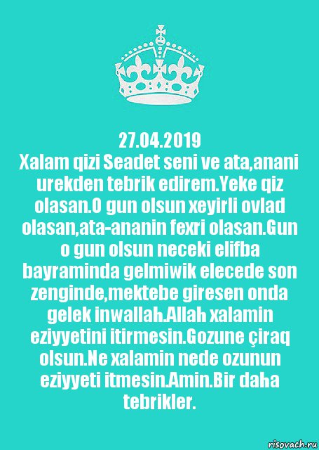 27.04.2019
Xalam qizi Seadet seni ve ata,anani urekden tebrik edirem.Yeke qiz olasan.O gun olsun xeyirli ovlad olasan,ata-ananin fexri olasan.Gun o gun olsun neceki elifba bayraminda gelmiwik elecede son zenginde,mektebe giresen onda gelek inwallah.Allah xalamin eziyyetini itirmesin.Gozune çiraq olsun.Ne xalamin nede ozunun eziyyeti itmesin.Amin.Bir daha tebrikler.