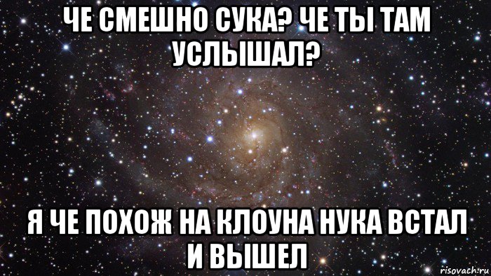 че смешно сука? че ты там услышал? я че похож на клоуна нука встал и вышел, Мем  Космос (офигенно)