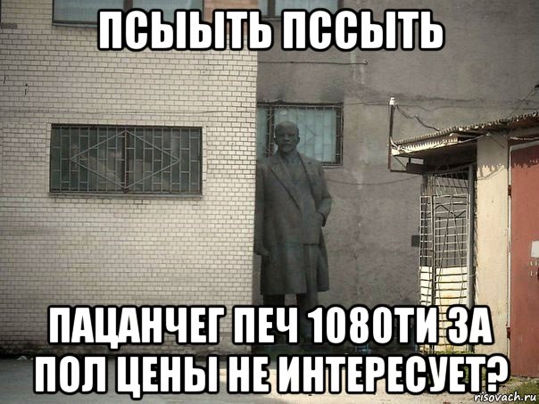 псыыть пссыть пацанчег печ 1080ти за пол цены не интересует?