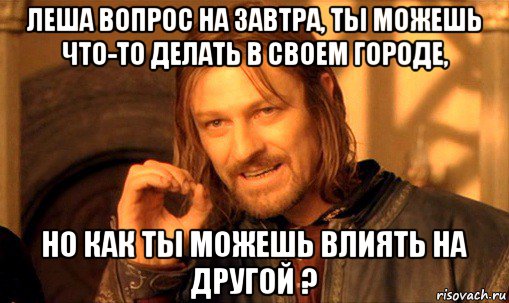 леша вопрос на завтра, ты можешь что-то делать в своем городе, но как ты можешь влиять на другой ?, Мем Нельзя просто так взять и (Боромир мем)