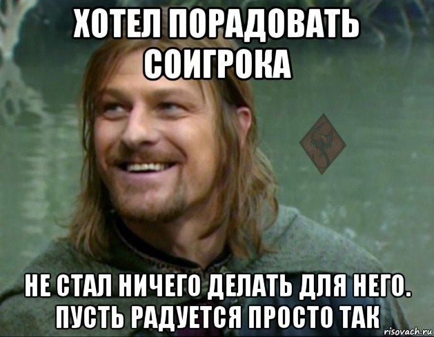 хотел порадовать соигрока не стал ничего делать для него. пусть радуется просто так, Мем ОР Тролль Боромир