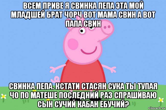 всем приве я свинка пепа эта мой младшей брат чорч вот мама свин а вот папа свин свинка пепа. кстати стасян сука ты тупая чо по матеше последний раз спрашиваю сын сучий кабан ебучий?