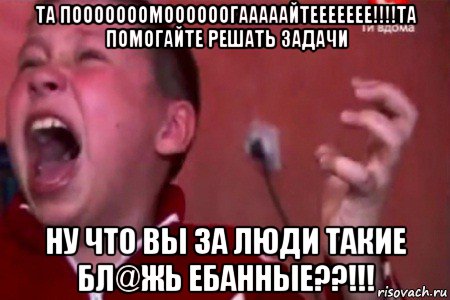 та пооооооомоооооогааааайтеееееее!!!!та помогайте решать задачи ну что вы за люди такие бл@жь ебанные??!!!, Мем  Сашко Фокин орет