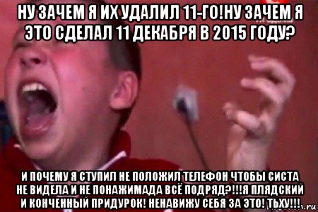 ну зачем я их удалил 11-го!ну зачем я это сделал 11 декабря в 2015 году? и почему я ступил не положил телефон чтобы систа не видела и не понажимада всё подряд?!!!я плядский и конченный придурок! ненавижу себя за это! тьху!!!, Мем  Сашко Фокин орет