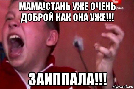 мама!стань уже очень доброй как она уже!!! заиппала!!!