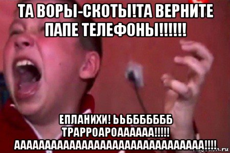 та воры-скоты!та верните папе телефоны!!!!!! епланихи! ььббббббб трарроароаааааа!!!!! ааааааааааааааааааааааааааааааа!!!!