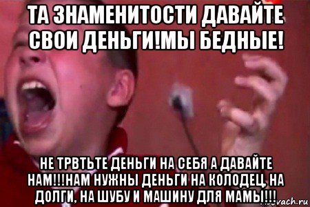 та знаменитости давайте свои деньги!мы бедные! не трвтьте деньги на себя а давайте нам!!!нам нужны деньги на колодец, на долги, на шубу и машину для мамы!!!, Мем  Сашко Фокин орет