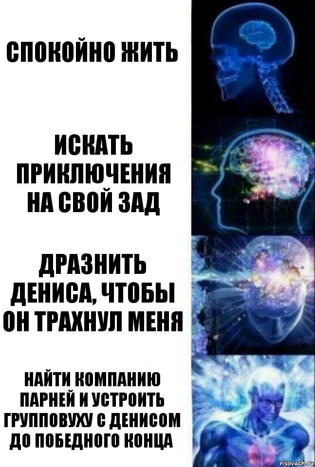 Спокойно жить Искать приключения на свой зад Дразнить Дениса, чтобы он трахнул меня Найти компанию парней и устроить групповуху с Денисом до победного конца