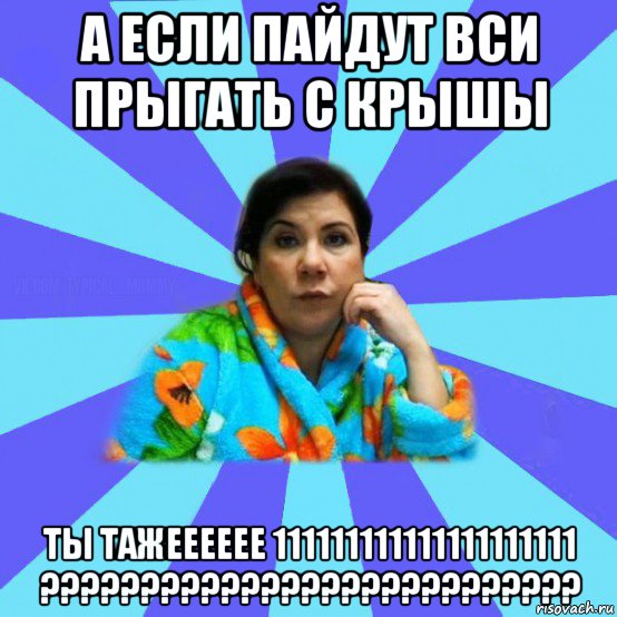 а если пайдут вси прыгать с крышы ты тажееееее 111111111111111111111 ???????????????????????????, Мем типичная мама