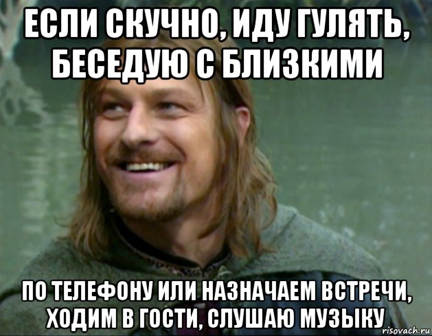 если скучно, иду гулять, беседую с близкими по телефону или назначаем встречи, ходим в гости, слушаю музыку