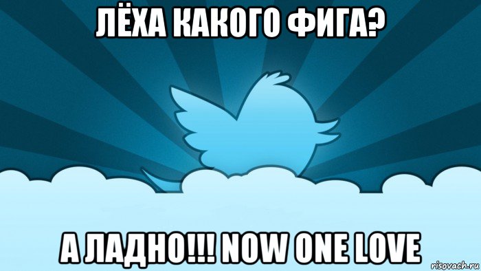 лёха какого фига? а ладно!!! now one love