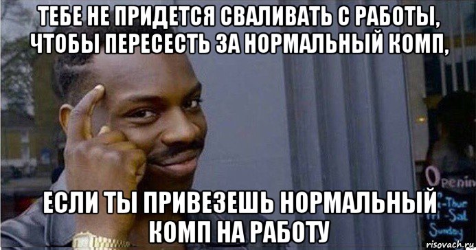 тебе не придется сваливать с работы, чтобы пересесть за нормальный комп, если ты привезешь нормальный комп на работу, Мем Умный Негр