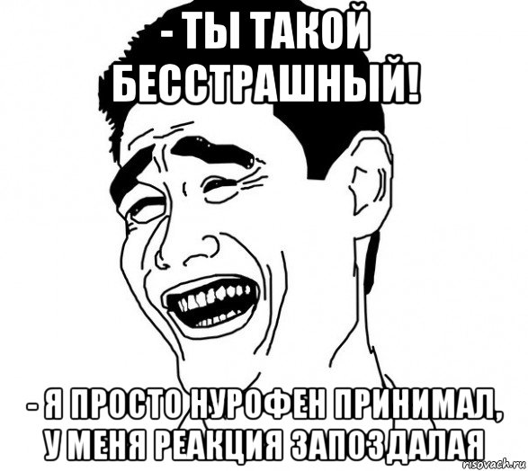 - ты такой бесстрашный! - я просто нурофен принимал, у меня реакция запоздалая