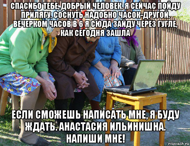 спасибо тебе, добрый человек. я сейчас пойду прилягу. соснуть надобно часок-другой. вечерком часов в 6 я сюда зайду через гугле, как сегодня зашла если сможешь написать мне, я буду ждать. анастасия ильинишна. напиши мне!