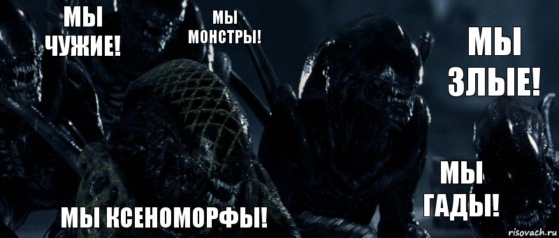 мы чужие! мы монстры! мы злые! мы гады! МЫ ксеноморфы!