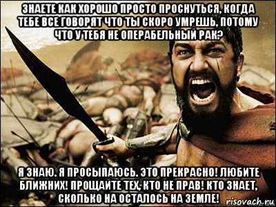 знаете как хорошо просто проснуться, когда тебе все говорят что ты скоро умрешь, потому что у тебя не операбельный рак? я знаю. я просыпаюсь. это прекрасно! любите ближних! прощайте тех, кто не прав! кто знает, сколько на осталось на земле!, Мем Это Спарта