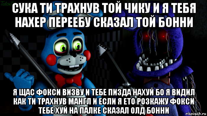 сука ти трахнув той чику и я тебя нахер переебу сказал той бонни я щас фокси визву и тебе пизда нахуй бо я видил как ти трахнув мангл и если я ето розкажу фокси тебе хуй на палке сказал олд бонни