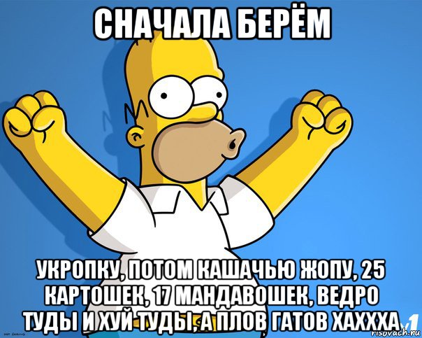 сначала берём укропку, потом кашачью жопу, 25 картошек, 17 мандавошек, ведро туды и хуй туды, а плов гатов хаххха