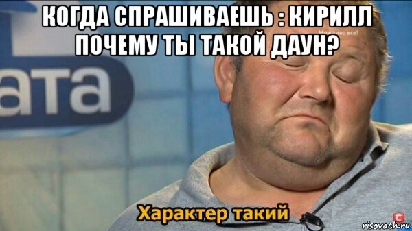 когда спрашиваешь : кирилл почему ты такой даун? , Мем  Характер такий