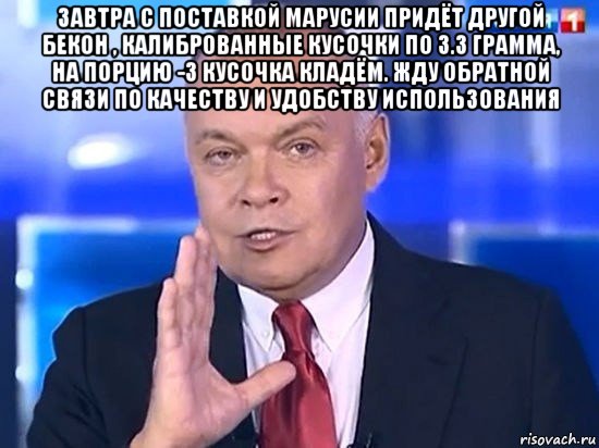 завтра с поставкой марусии придёт другой бекон , калиброванные кусочки по 3.3 грамма, на порцию -3 кусочка кладём. жду обратной связи по качеству и удобству использования , Мем Киселёв 2014