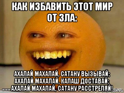 как избавить этот мир от зла: ахалай махалай, сатану вызывай; ахалай махалай, калаш доставай; ахалай махалай, сатану расстреляй!