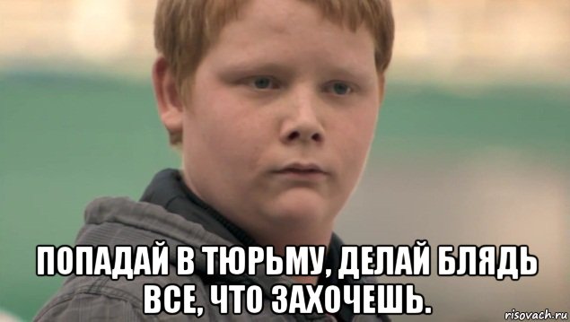  попадай в тюрьму, делай блядь все, что захочешь.