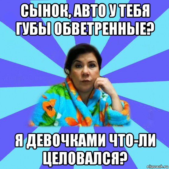 сынок, авто у тебя губы обветренные? я девочками что-ли целовался?, Мем типичная мама