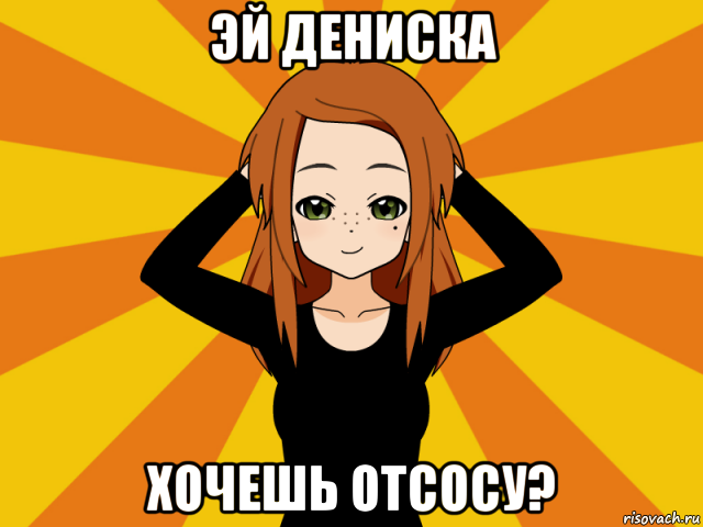 эй дениска хочешь отсосу?