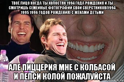 твоё лицо когда ты холостяк 1994 года рождения и ты смотришь семейные фотографии свои сверстников(1994 1995 1996 годов рождения) с жёнами детьми але пиццерия мне с колбасой и пепси колой пожалуйста, Мем том круз