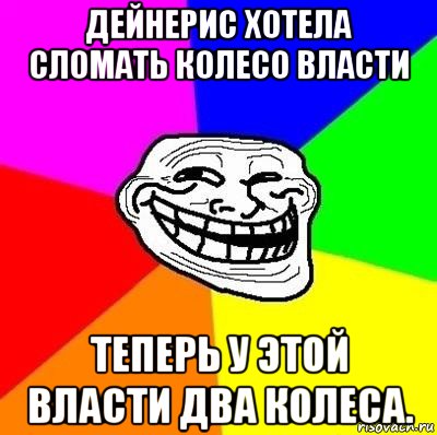 дейнерис хотела сломать колесо власти теперь у этой власти два колеса.