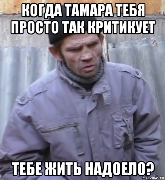 когда тамара тебя просто так критикует тебе жить надоело?