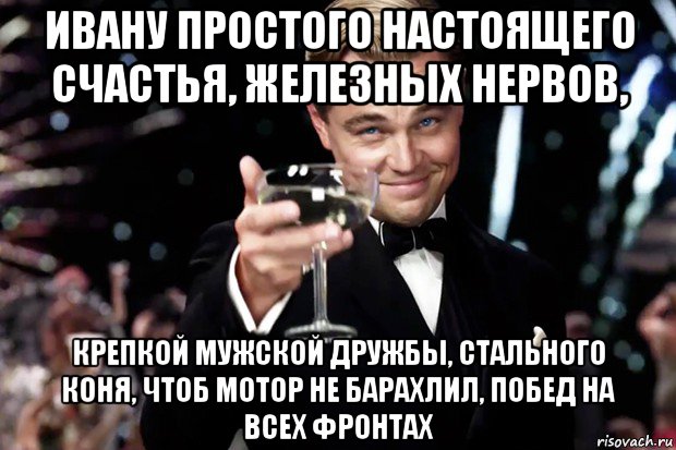 ивану простого настоящего счастья, железных нервов, крепкой мужской дружбы, стального коня, чтоб мотор не барахлил, побед на всех фронтах