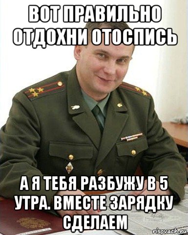 вот правильно отдохни отоспись а я тебя разбужу в 5 утра. вместе зарядку сделаем