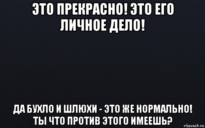 это прекрасно! это его личное дело! да бухло и шлюхи - это же нормально! ты что против этого имеешь?, Мем черный фон