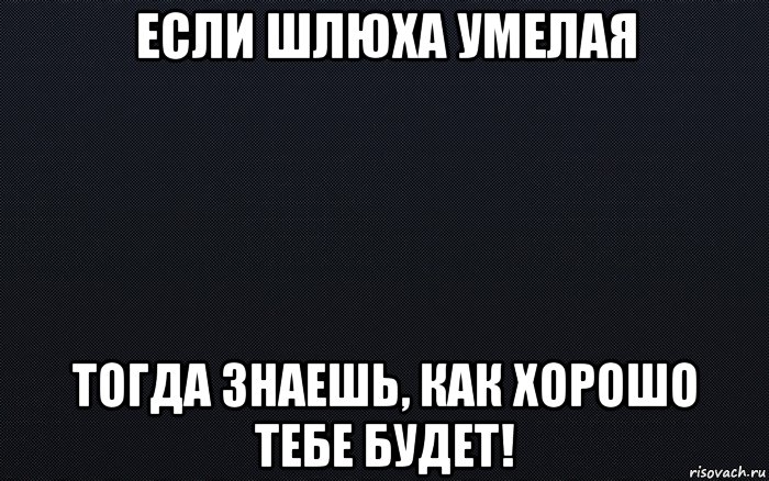 если шлюха умелая тогда знаешь, как хорошо тебе будет!, Мем черный фон