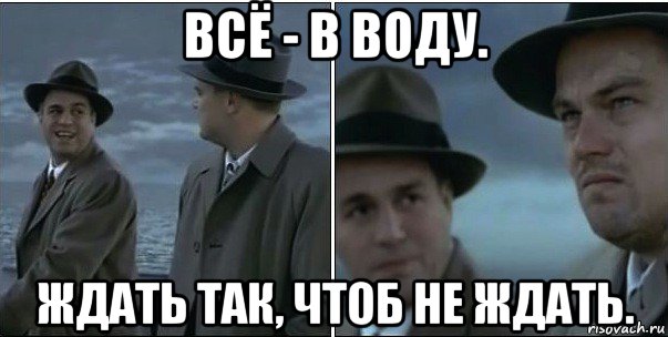 всё - в воду. ждать так, чтоб не ждать.