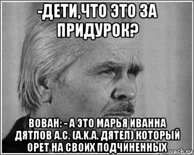 -дети,что это за придурок? вован: - а это марья иванна дятлов а.с. (a.k.a. дятел) который орет на своих подчиненных, Мем Дятлов