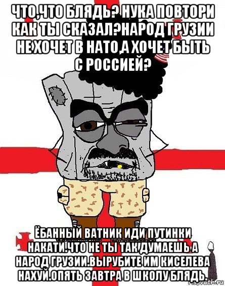 что,что блядь? нука повтори как ты сказал?народ грузии не хочет в нато,а хочет быть с россией? ёбанный ватник иди путинки накати.что не ты так думаешь а народ грузии.вырубите им киселева нахуй.опять завтра в школу блядь.