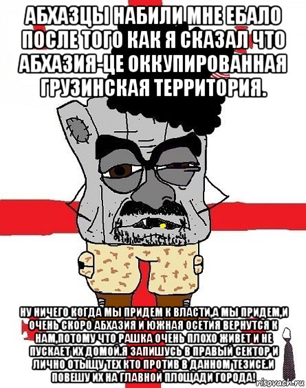 абхазцы набили мне ебало после того как я сказал что абхазия-це оккупированная грузинская территория. ну ничего когда мы придем к власти,а мы придем,и очень скоро абхазия и южная осетия вернутся к нам,потому что рашка очень плохо живет и не пускает их домой.я запишусь в правый сектор и лично отыщу тех кто против в данном тезисе.и повешу их на главной площади города!