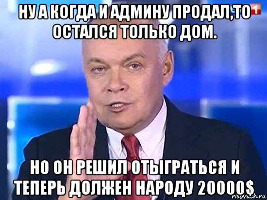 ну а когда и админу продал,то остался только дом. но он решил отыграться и теперь должен народу 20000$, Мем Киселёв 2014