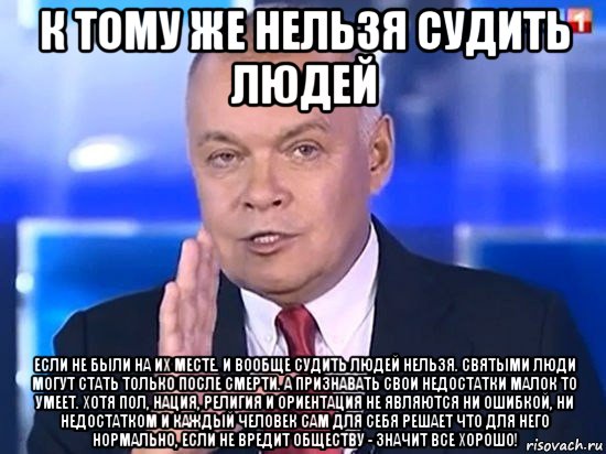 к тому же нельзя судить людей если не были на их месте. и вообще судить людей нельзя. святыми люди могут стать только после смерти. а признавать свои недостатки малок то умеет. хотя пол, нация, религия и ориентация не являются ни ошибкой, ни недостатком и каждый человек сам для себя решает что для него нормально, если не вредит обществу - значит все хорошо!, Мем Киселёв 2014