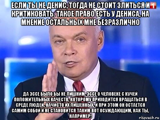 если ты не денис, тогда не стоит злиться и критиковать. такое право есть у дениса, на мнение остальных мне безразлично да эссе было бы не лишним. эссе о человеке с кучей положительных качеств, которому приходится вращаться в среде людей, начисто их лишенных. и при этом он остается самим собой и не становится таким вот осуждающим, как ты, например!, Мем Киселёв 2014